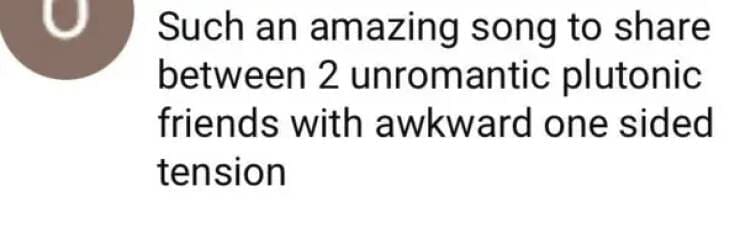 Such an amazing song to share between 2 unromantic plutonic friends with awkward one sided tension