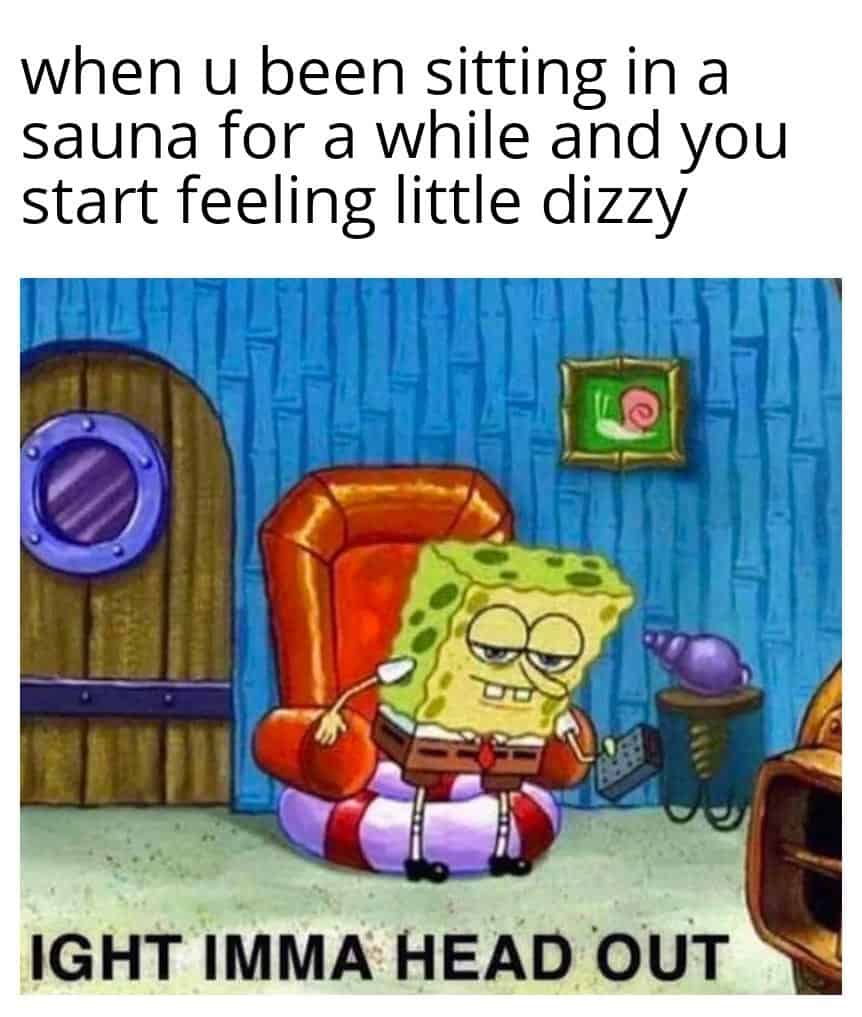 when u been sitting in a sauna for a while and you start feeling little dizzy IGHT IMMA HEAD OUT