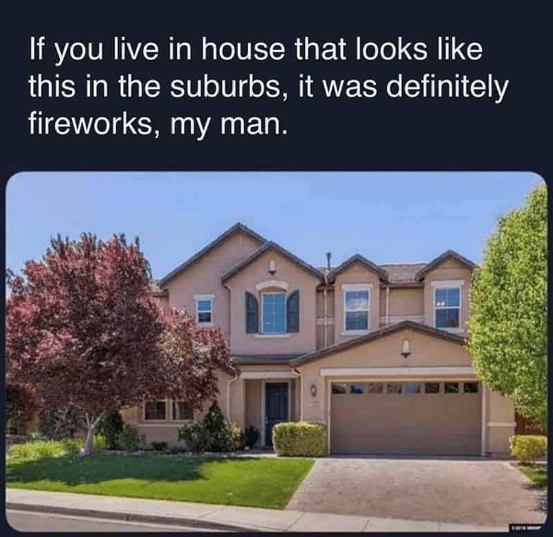If you live in house that looks like this in the suburbs, it was definitely fireworks, my man.