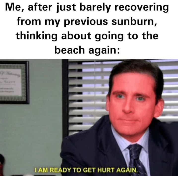 Me, after just barely recovering from my previous sunburn, thinking about going to the beach again: Scien I AM READY TO GET HURT AGAIN.