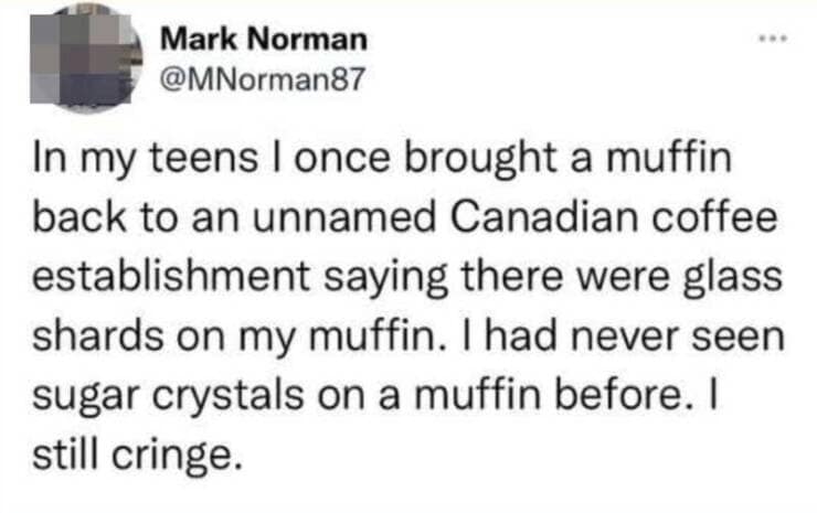 In my teens I once brought a muffin back to an unnamed Canadian coffee establishment saying there were glass shards on my muffin. I had never seen sugar crystals on a muffin before. I still cringe.