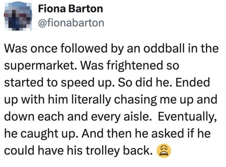 Was once followed by an oddball in the supermarket. Was frightened so started to speed up. So did he. Ended up with him literally chasing me up and down each and every aisle. Eventually, he caught up. And then he asked if he could have his trolley back.