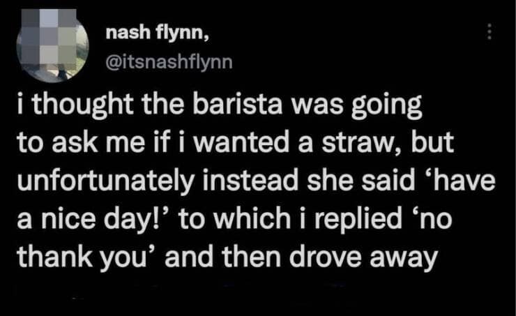 i thought the barista was going to ask me if i wanted a straw, but unfortunately instead she said 'have a nice day!' to which i replied 'no thank you' and then drove away