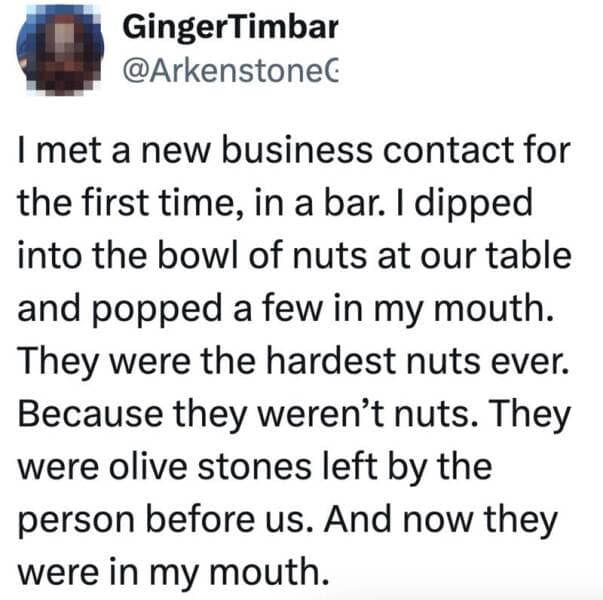 I met a new business contact for the first time, in a bar. I dipped into the bowl of nuts at our table and popped a few in my mouth. They were the hardest nuts ever. Because they weren't nuts. They were olive stones left by the person before us. And now they were in my mouth.