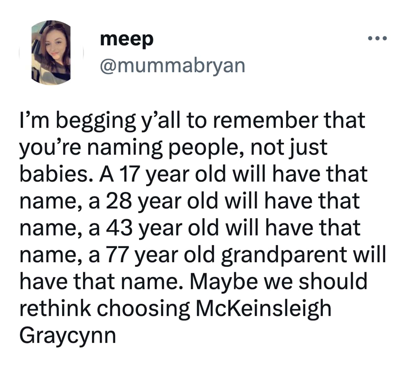 I'm begging y'all to remember that you're naming people, not just babies. A 17 year old will have that name, a 28 year old will have that name, a 43 year old will have that name, a 77 year old grandparent will have that name. Maybe we should rethink choosing McKeinsleigh Graycynn