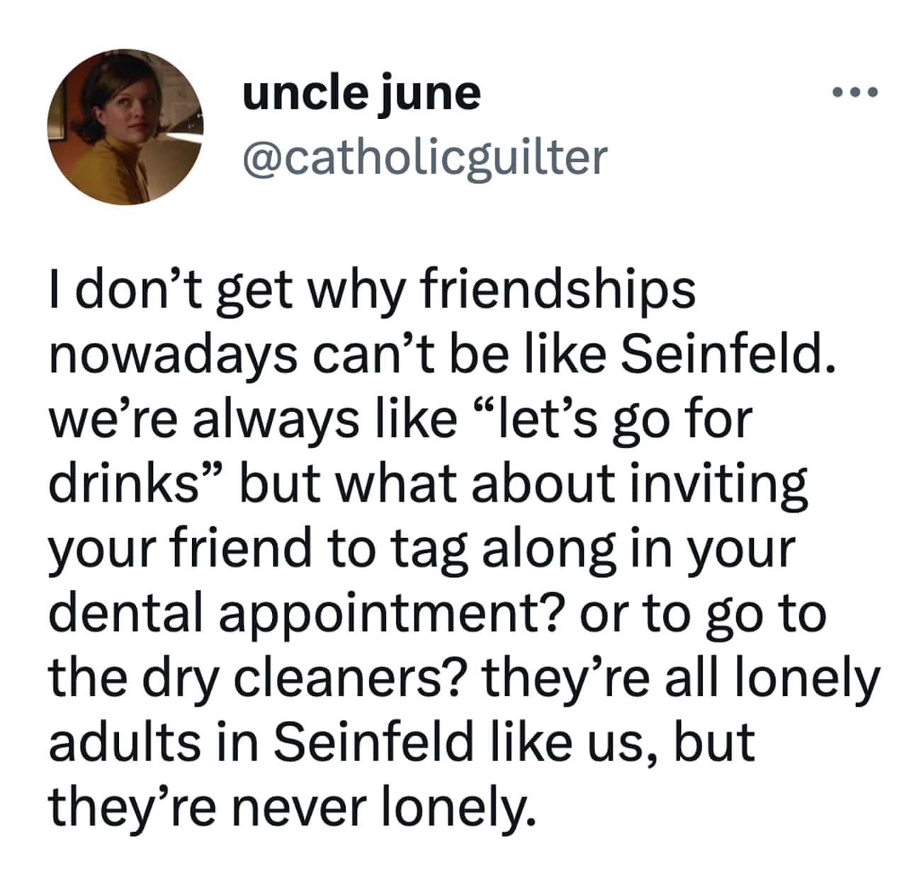 I don't get why friendships nowadays can't be like Seinfeld. we're always like "let's go for drinks" but what about inviting your friend to tag along in your dental appointment? or to go to the dry cleaners? they're all lonely adults in Seinfeld like us, but they're never lonely.