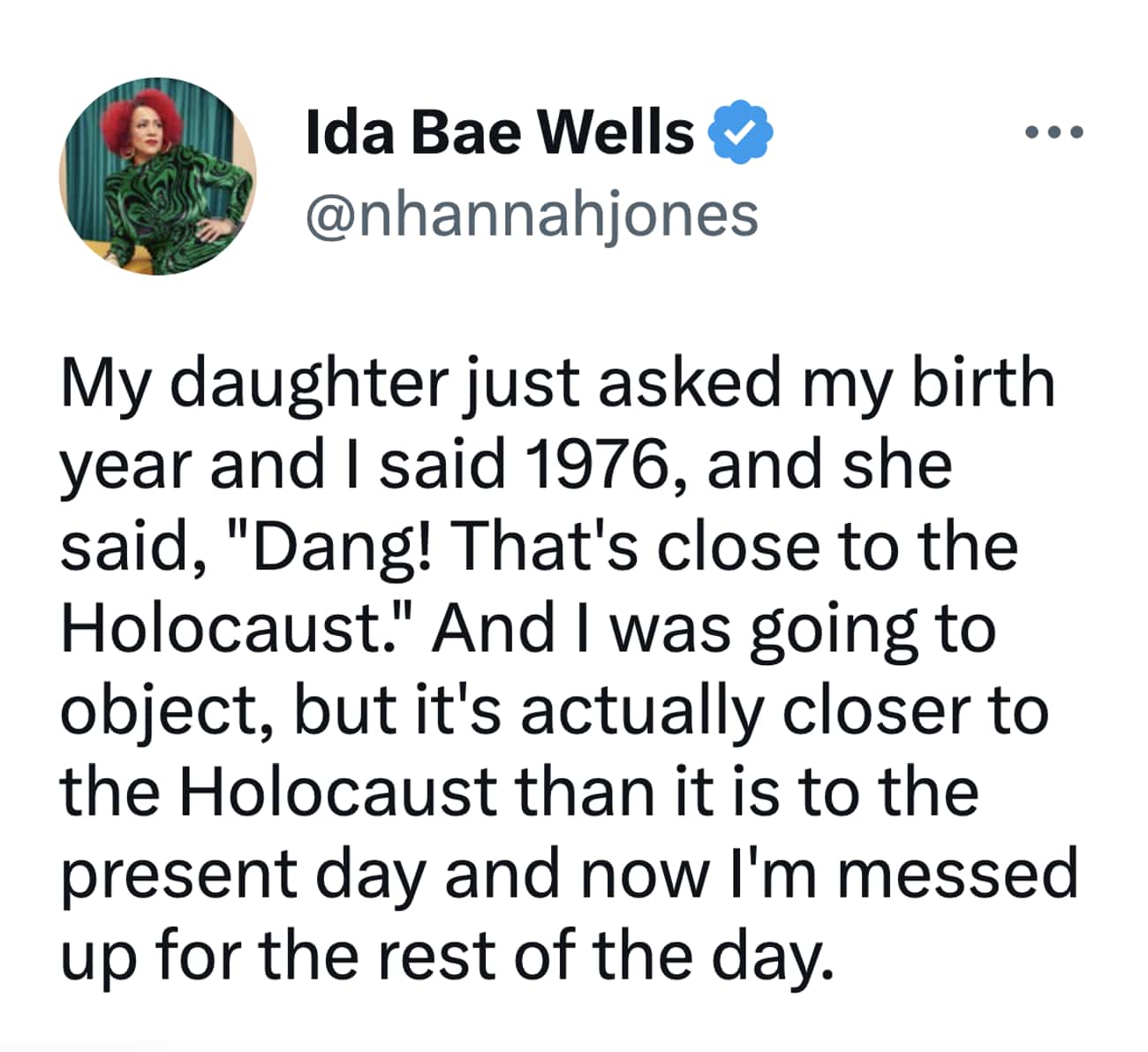 My daughter just asked my birth year and I said 1976, and she said, "Dang! That's close to the Holocaust." And I was going to object, but it's actually closer to the Holocaust than it is to the present day and now I'm messed up for the rest of the day.
