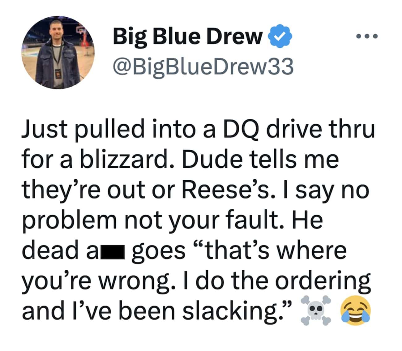 Just pulled into a DQ drive thru for a blizzard. Dude tells me they're out or Reese's. I say no problem not your fault. He dead am goes "that's where you're wrong. I do the ordering and I've been slacking."