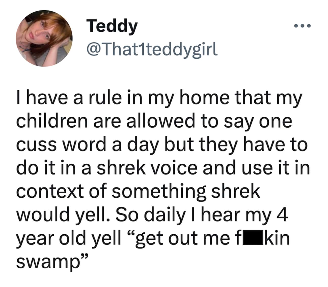 I have a rule in my home that my children are allowed to say one cuss word a day but they have to do it in a shrek voice and use it in context of something shrek would yell. So daily I hear my 4 year old yell "get out me fu kin swamp"