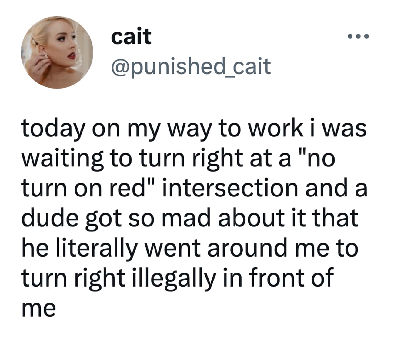 today on my way to work i was waiting to turn right at a "no turn on red" intersection and a dude got so mad about it that he literally went around me to turn right illegally in front of me