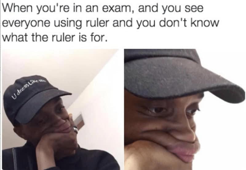 When you're in an exam, and you see everyone using ruler and you don't know what the ruler is for.