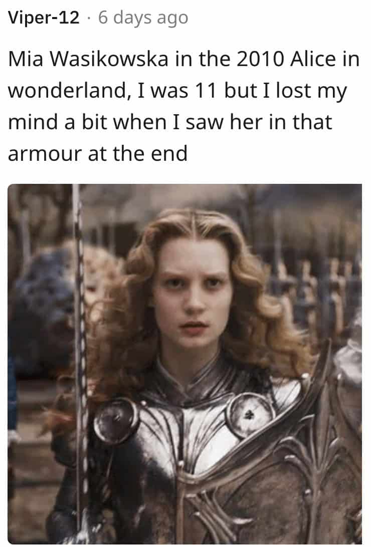 Mia Wasikowska in the 2010 Alice in wonderland, I was 11 but I lost my mind a bit when I saw her in that armour at the end