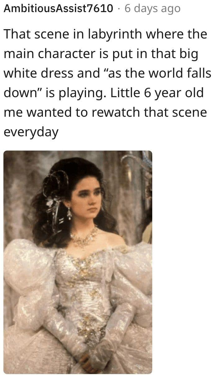 That scene in labyrinth where the main character is put in that big white dress and "as the world falls down" is playing. Little 6 year old me wanted to rewatch that scene everyday
