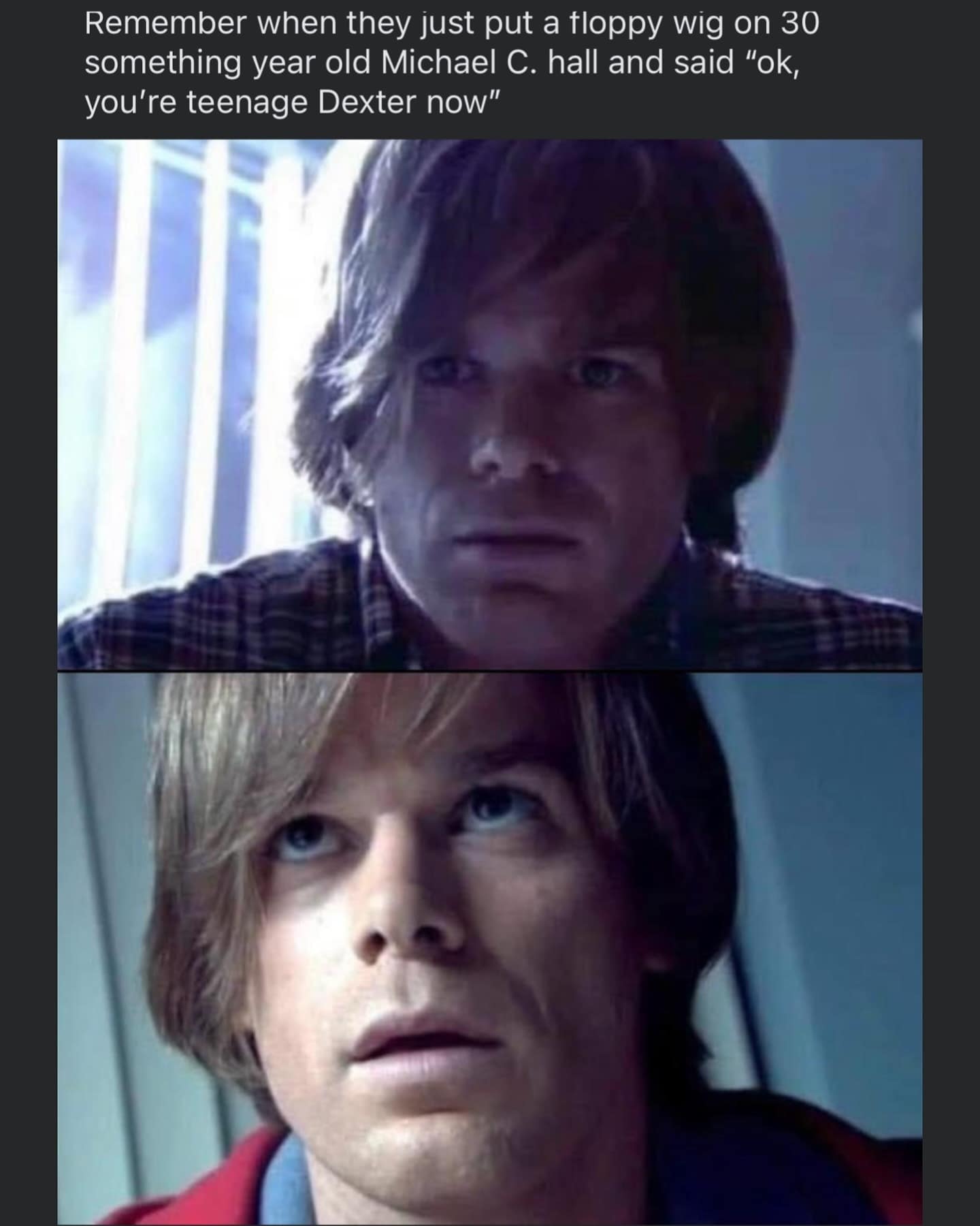 funny memes. Remember when they just put a floppy wig on 30 something year old Michael C. hall and said "ok, you're teenage Dexter now"