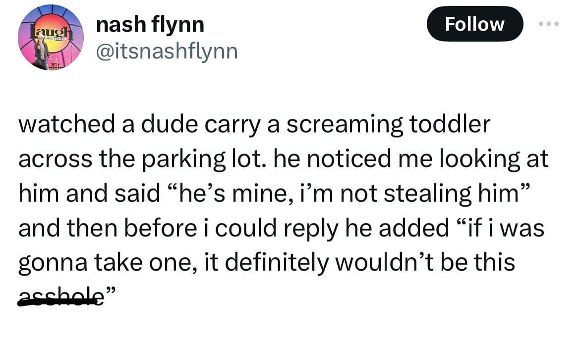 funny memes. watched a dude carry a screaming toddler across the parking lot. he noticed me looking at him and said "he's mine, i'm not stealing him" and then before i could reply he added "if i was gonna take one, it definitely wouldn't be this