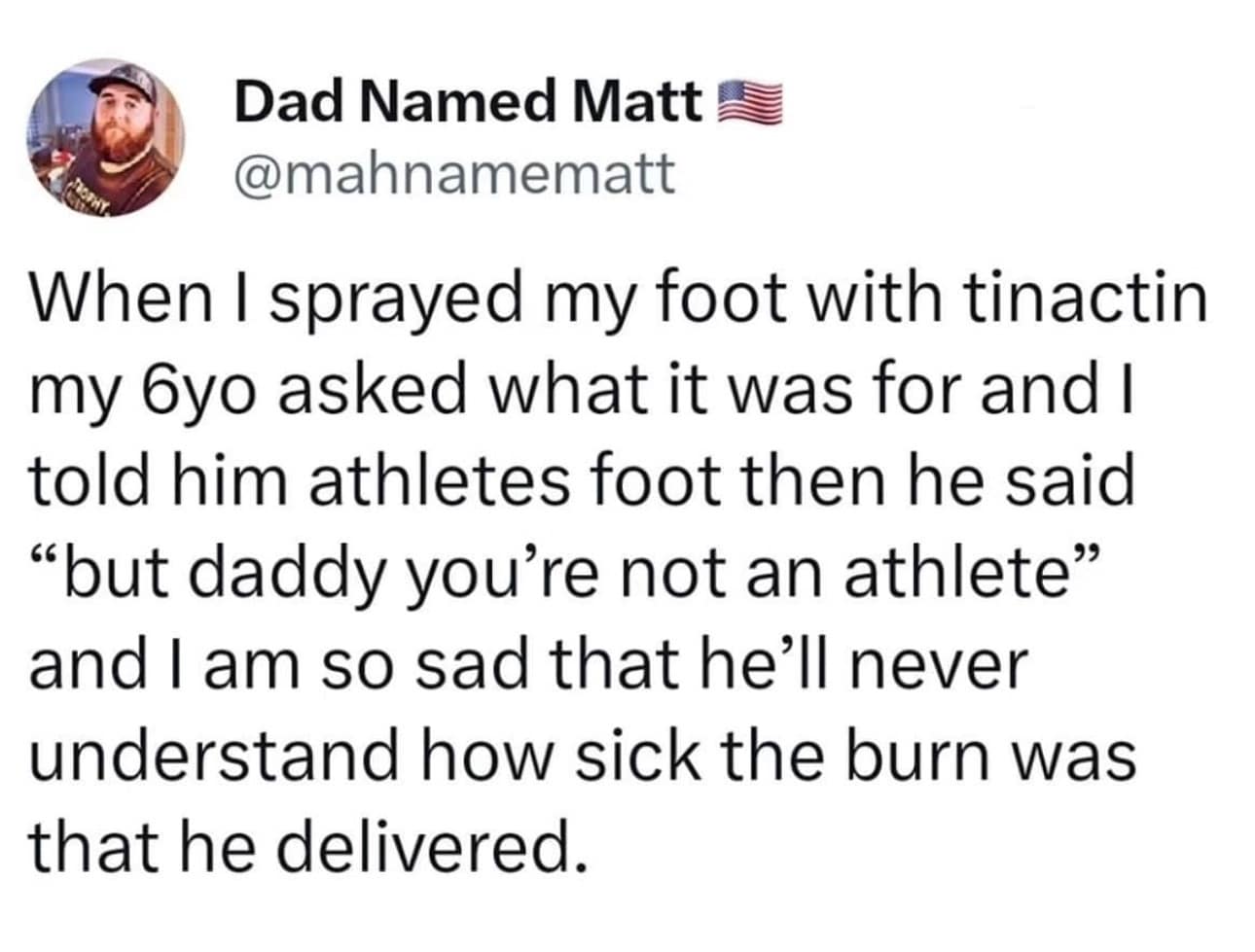funny memes. When I sprayed my foot with tinactin my 6yo asked what it was for and I told him athletes foot then he said "but daddy you're not an athlete" and I am so sad that he'll never understand how sick the burn was that he delivered.