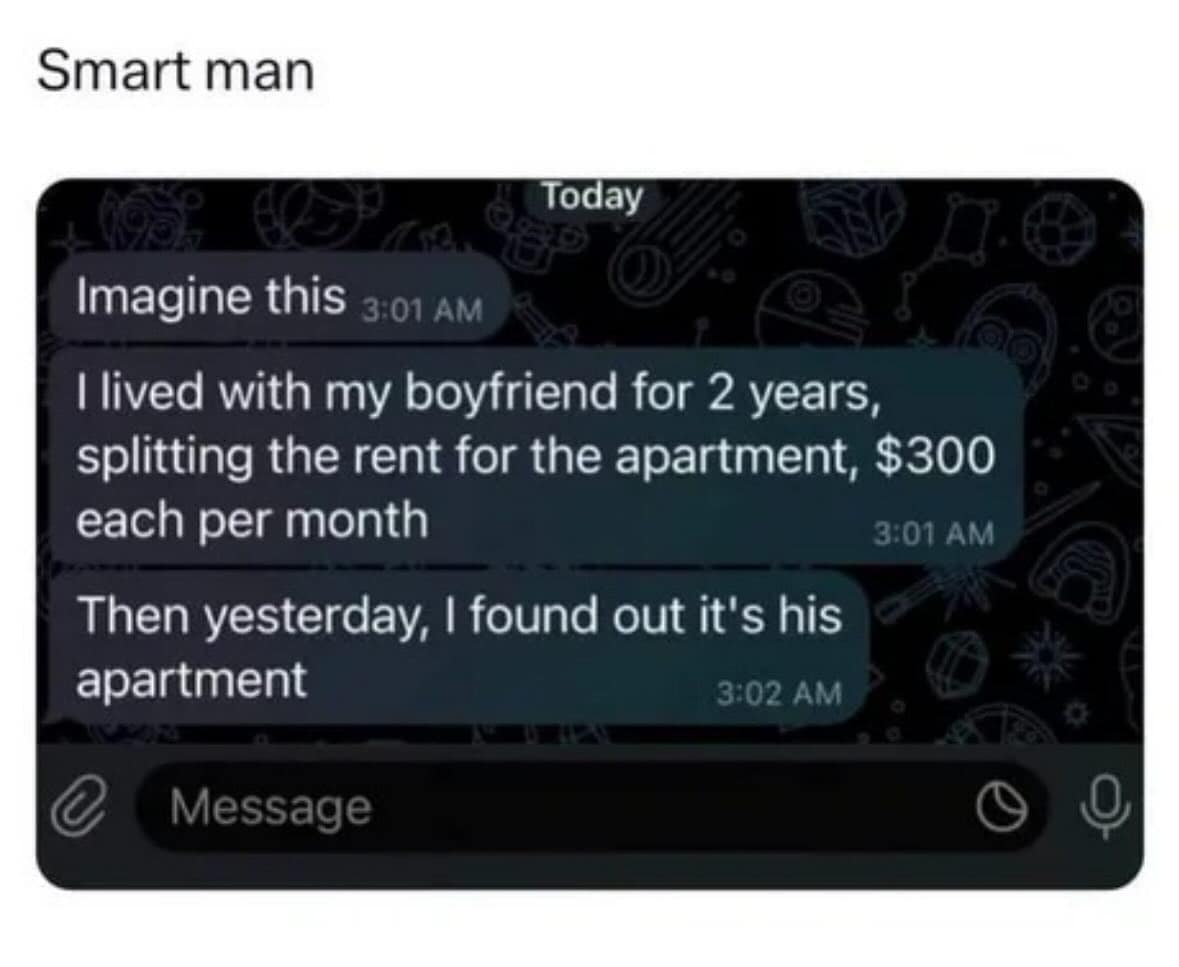 Smart man Today Imagine this 3:01 AM I lived with my boyfriend for 2 years, splitting the rent for the apartment, $300 each per month 3:01 AM Then yesterday, I found out it's his apartment
