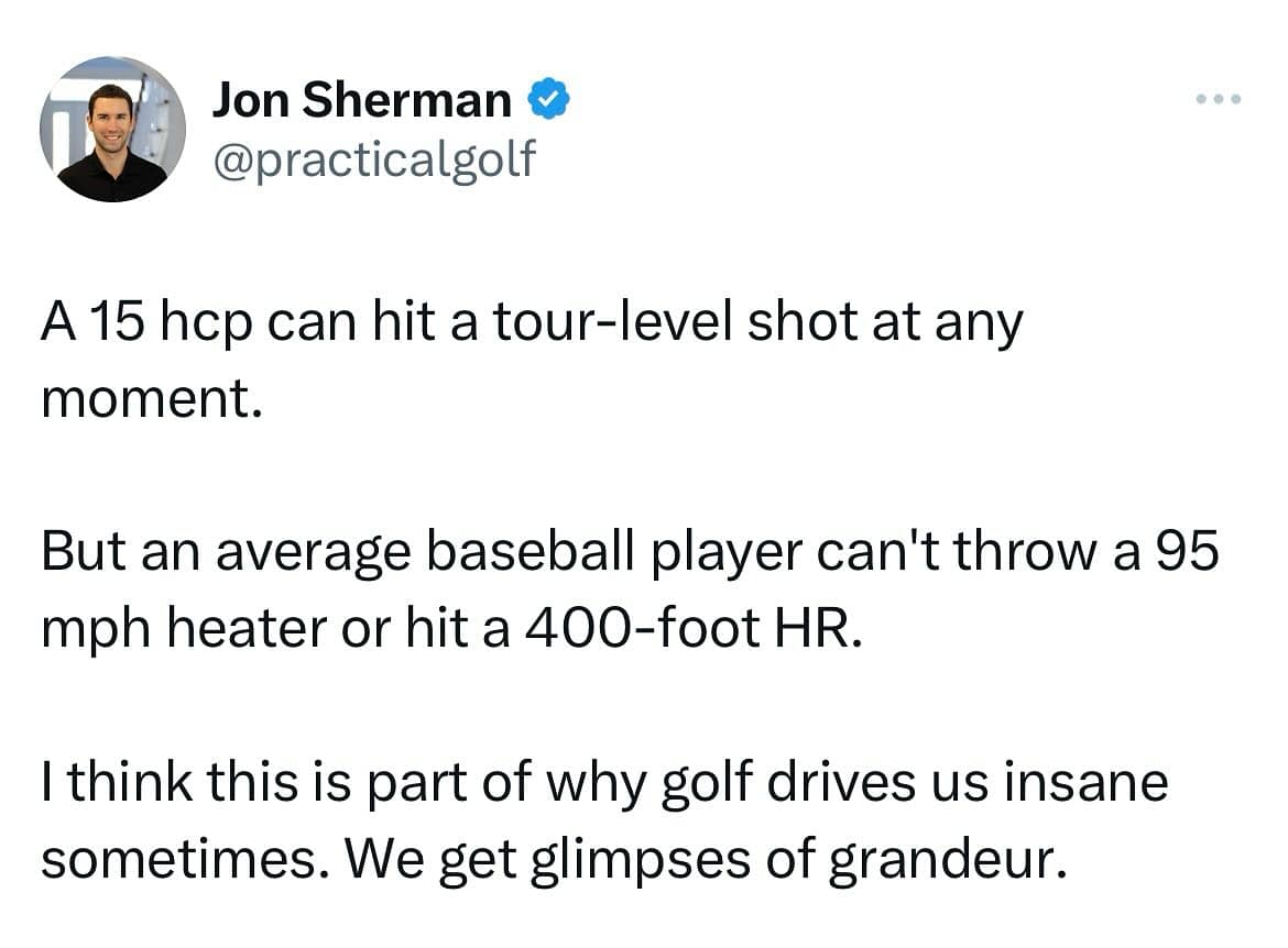 funny memes A 15 hcp can hit a tour-level shot at any moment. But an average baseball player can't throw a 95 mph heater or hit a 400-foot HR. I think this is part of why golf drives us insane sometimes. We get glimpses of grandeur.