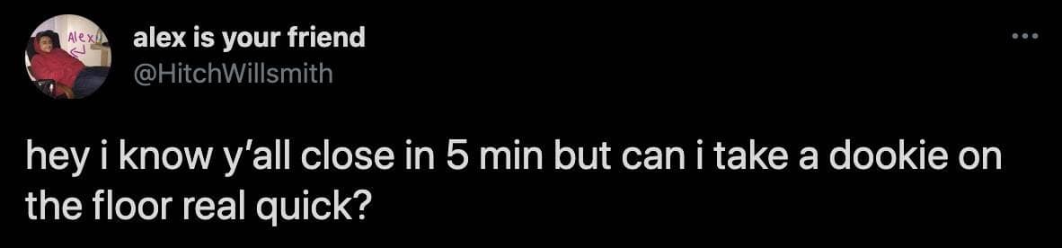 funny observations. hey i know y'all close in 5 min but can i take a dookie on the floor real quick?