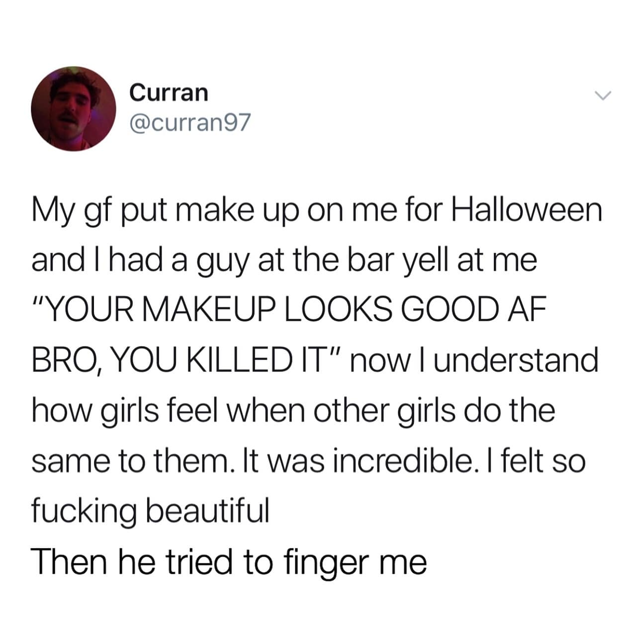 funny pics. My gf put make up on me for Halloween and I had a guy at the bar yell at me "YOUR MAKEUP LOOKS GOOD AF BRO, YOU KILLED IT" now l understand how girls feel when other girls do the same to them. It was incredible. I felt so beautiful