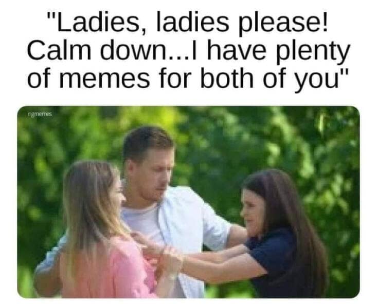 funny pics. "Ladies, ladies please! Calm down...I have plenty of memes for both of you"
