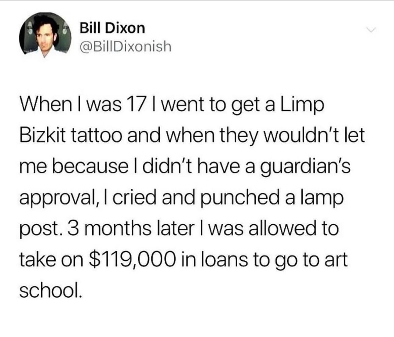 funny pics. When I was 17 l went to get a Limp Bizkit tattoo and when they wouldn't let me because I didn't have a guardian's approval, I cried and punched a lamp post. 3 months later I was allowed to take on $119,000 in loans to go to art school.