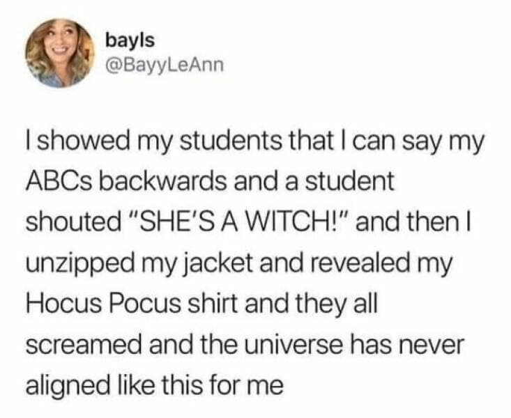 happy memes. I showed my students that I can say my ABCs backwards and a student shouted "SHE'S A WITCH!" and then I unzipped my jacket and revealed my Hocus Pocus shirt and they all screamed and the universe has never aligned like this for me