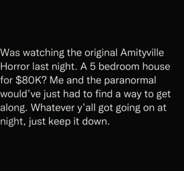 happy memes. Was watching the original Amityville Horror last night. A 5 bedroom house for $80K? Me and the paranormal would've just had to find a way to get along. Whatever y'all got going on at night, just keep it down.