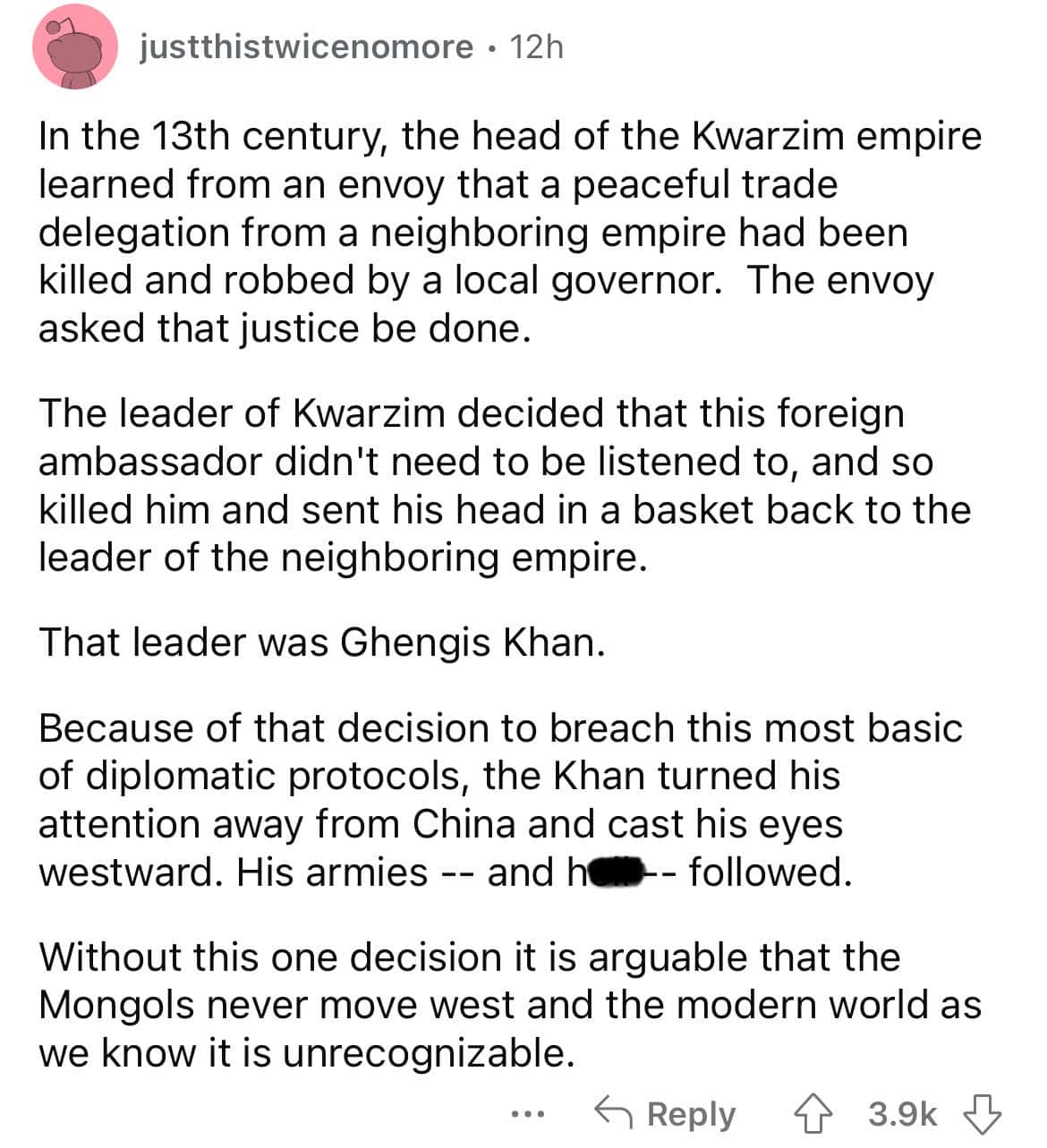 In the 13th century, the head of the Kwarzim empire learned from an envoy that a peaceful trade delegation from a neighboring empire had been killed and robbed by a local governor. The envoy asked that justice be done. The leader of Kwarzim decided that this foreign ambassador didn't need to be listened to, and so killed him and sent his head in a basket back to the leader of the neighboring empire.