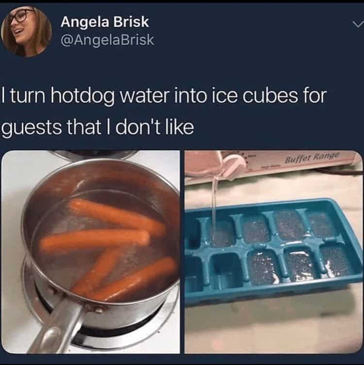 hotdog memes. I turn hotdog water into ice cubes for guests that I don't like