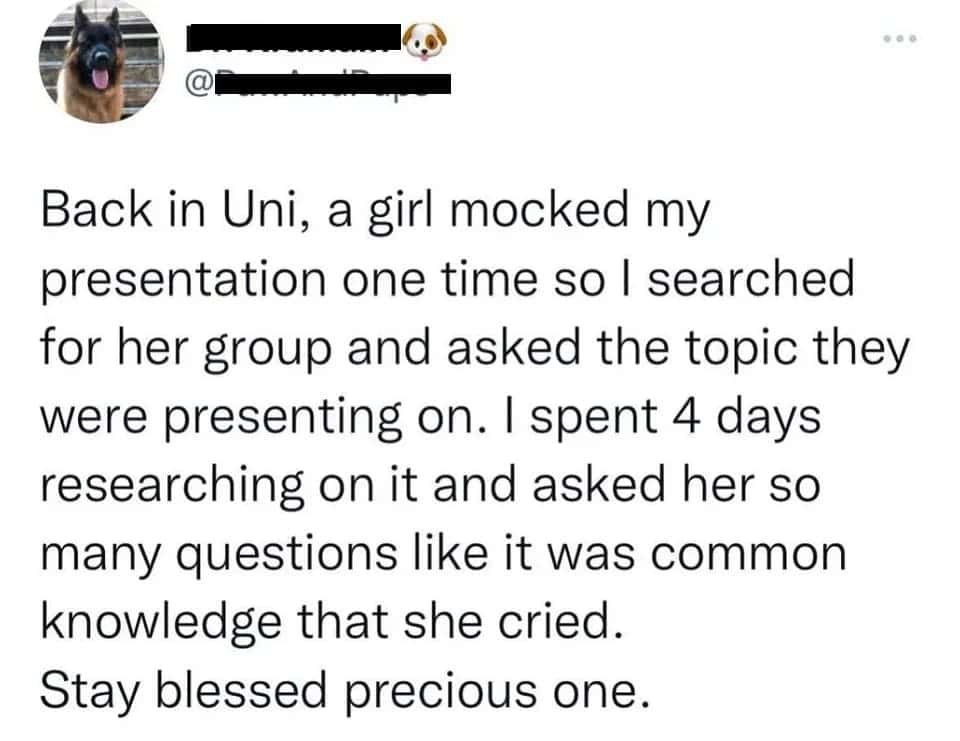 men being chaotic. Back in Uni, a girl mocked my presentation one time so l searched for her group and asked the topic they were presenting on. I spent 4 days researching on it and asked her so many questions like it was common knowledge that she cried. Stay blessed precious one.