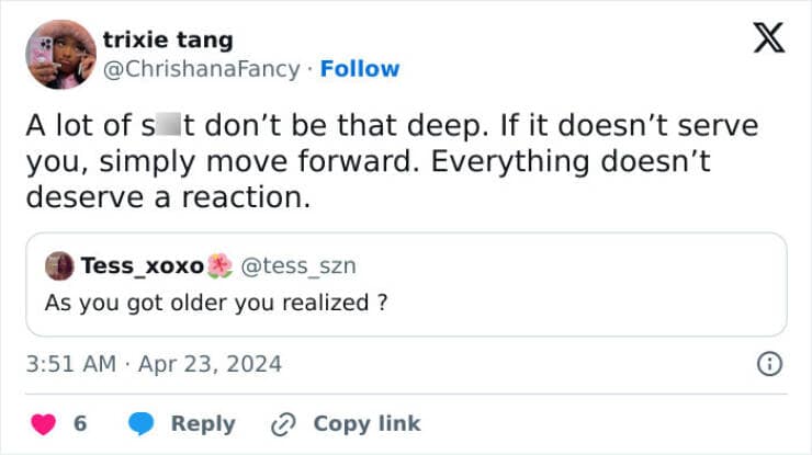 A lot of s t don't be that deep. If it doesn't serve you, simply move forward. Everything doesn't deserve a reaction.