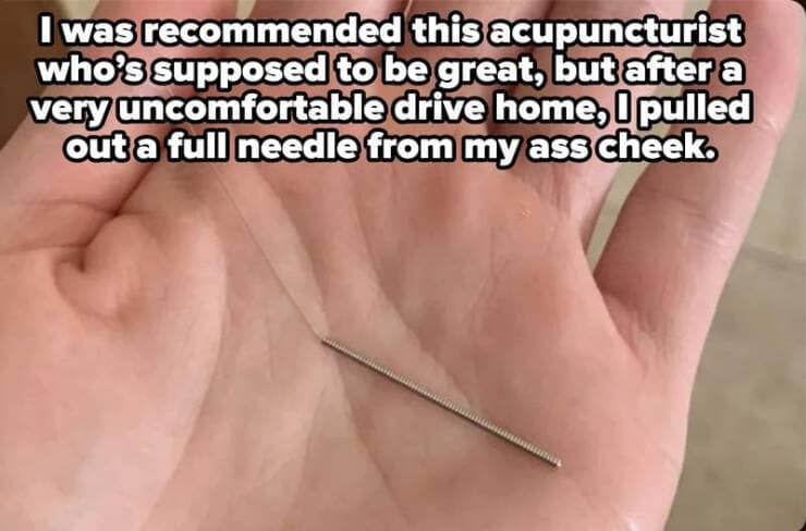 was recommended this acupuncturist who's supposed to be great, but after a very uncomfortable drive home, l pulled out a full needle from my butt cheek.
