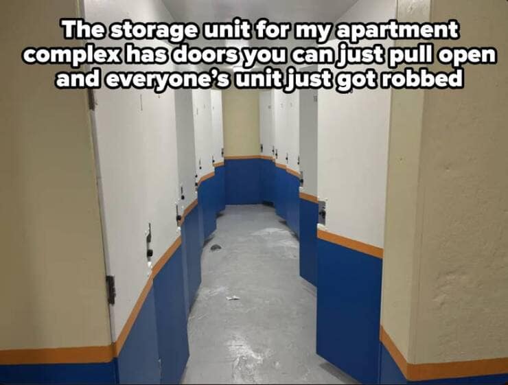 The storage unit for my apartment complex has doors you can just pull open and everyone's unit just got robbed