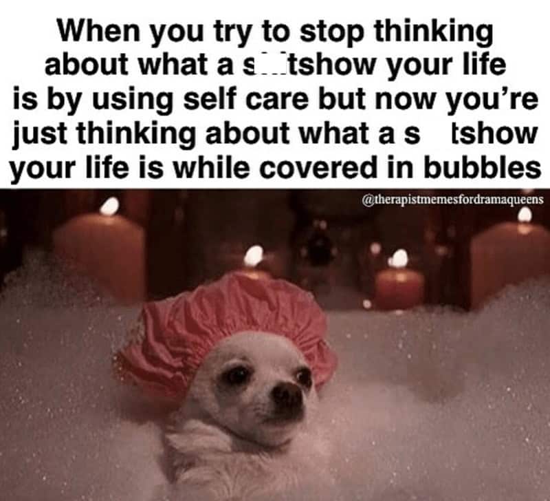 self care memes. When you try to stop thinking about what a s tshow your life is by using self care but now you're just thinking about what as tshow your life is while covered in bubbles