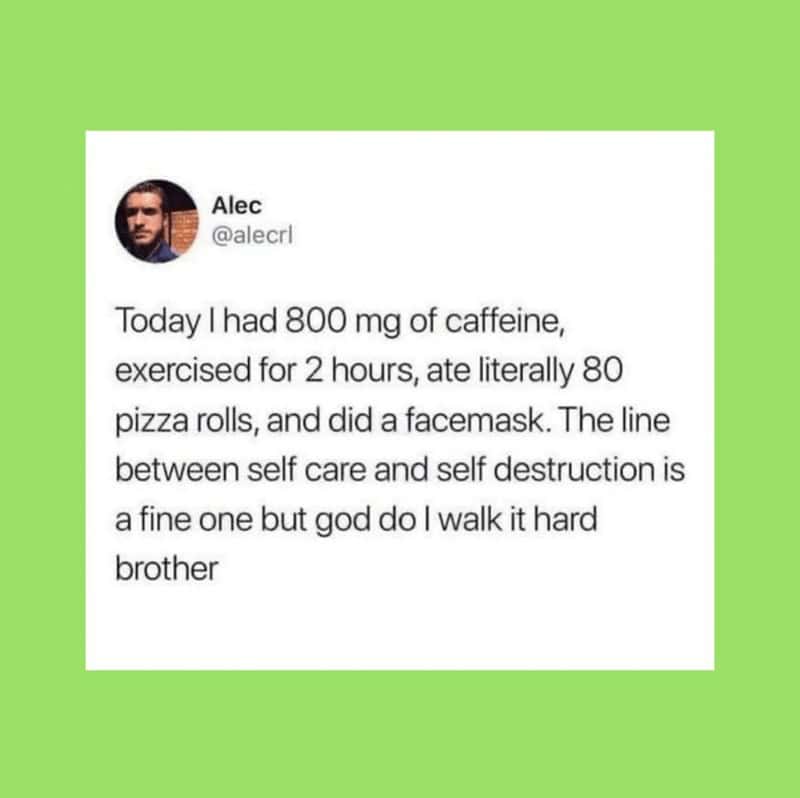 self care memes. Today I had 800 mg of caffeine, exercised for 2 hours, ate literally 80 pizza rolls, and did a facemask. The line between self care and self destruction is a fine one but god do I walk it hard brother