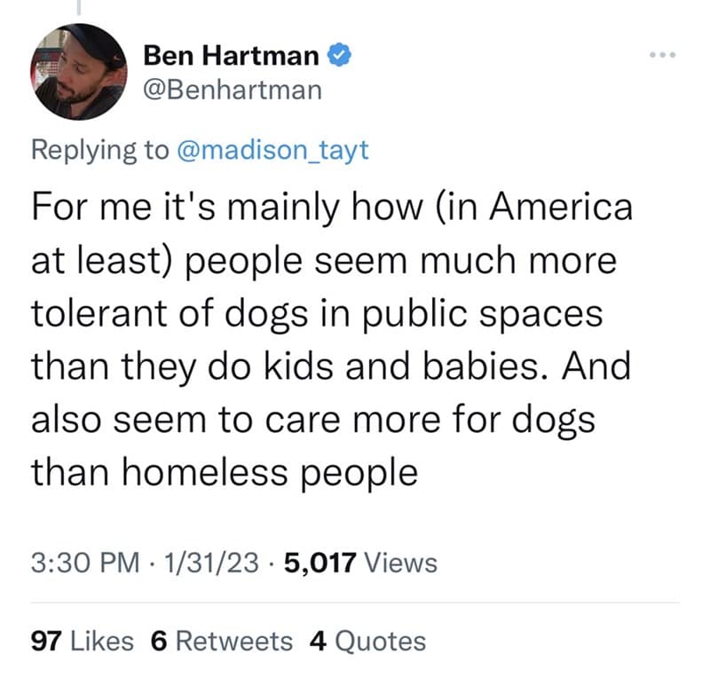 For me it's mainly how (in America at least) people seem much more tolerant of dogs in public spaces than they do kids and babies. And also seem to care more for dogs than homeless people