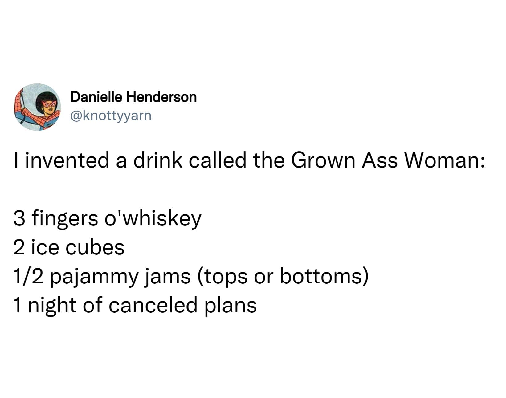 I invented a drink called the Grown Ass Woman: 3 fingers o'whiskey 2 ice cubes 1/2 pajammy jams (tops or bottoms) 1 night of canceled plans