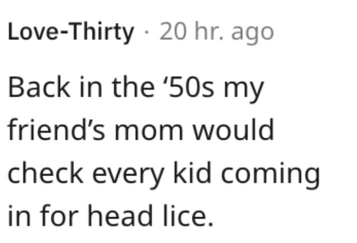 weird house rules. Back in the '50s my friend's mom would check every kid coming in for head lice.