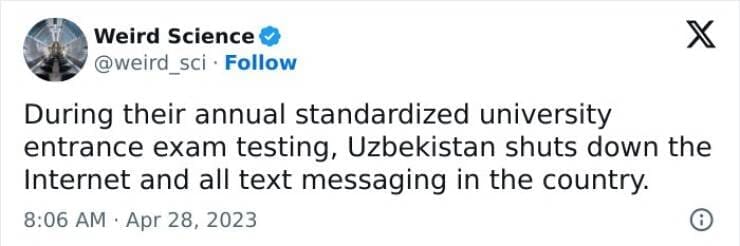 Weird science facts. During their annual standardized university entrance exam testing, Uzbekistan shuts down the Internet and all text messaging in the country.
