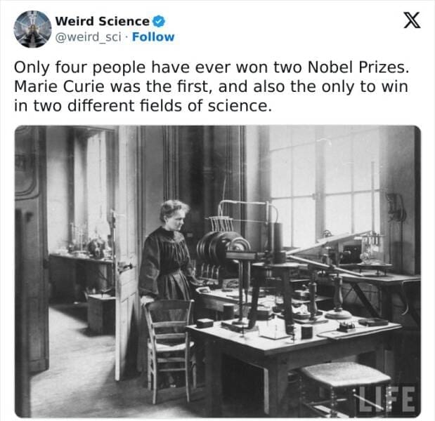 Weird science facts. Only four people have ever won two Nobel Prizes. Marie Curie was the first, and also the only to win in two different fields of science.