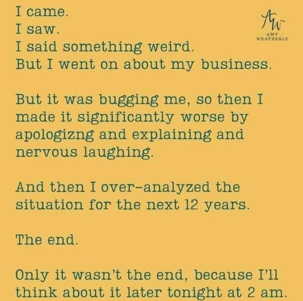 antisocial memes. I came. I saw. I said something weird. AMY WEATHERLY But I went on about my business. But it was bugging me, so then I made it significantly worse by apologizng and explaining and nervous laughing. And then I over-analyzed the situation for the next 12 years. The end. Only it wasn't the end, because I'll think about it later tonight at 2