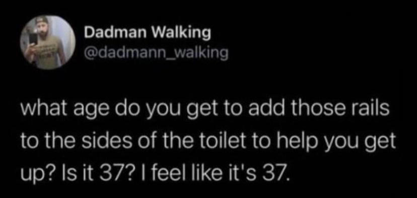 being old memes. what age do you get to add those rails to the sides of the toilet to help you get up? Is it 37? I feel like it's 37.