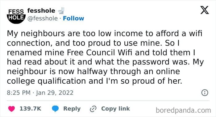 My neighbours are too low income to afford a wifi connection, and too proud to use mine. So l renamed mine Free Council Wifi and told them I had read about it and what the password was. My neighbour is now halfway through an online college qualification and I'm so proud of her.