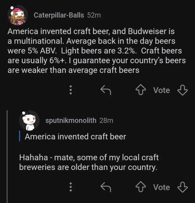 America invented craft beer, and Budweiser is a multinational. Average back in the day beers were 5% ABV. Light beers are 3.2%. Craft beers are usually 6%+. I guarantee your country's beers are weaker than average craft beers