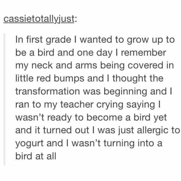 In first grade I wanted to grow up to be a bird and one day I remember my neck and arms being covered in little red bumps and I thought the transformation was beginning and I ran to my teacher crying saying I wasn't ready to become a bird yet and it turned out I was just allergic to yogurt and I wasn't turning into a bird at all