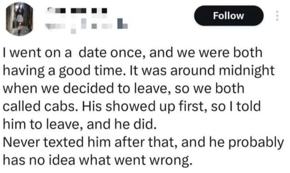 funny fails. I went on a date once, and we were both having a good time. It was around midnight when we decided to leave, so we both called cabs. His showed up first, so I told him to leave, and he did. Never texted him after that, and he probably has no idea what went wrong.