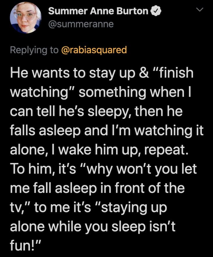 He wants to stay up & "finish watching" something when I can tell he's sleepy, then he falls asleep and I'm watching it alone, I wake him up, repeat. To him, it's "why won't you let me fall asleep in front of the tv," to me it's "staying up alone while you sleep isn't fun!"