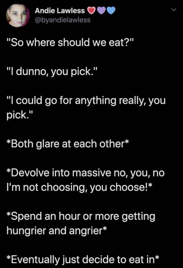 "So where should we eat?" "I dunno, you pick." "I could go for anything really, you pick." *Both glare at each other* *Devolve into massive no, you, no I'm not choosing, you choose!* *Spend an hour or more getting hungrier and angrier* *Eventually just decide to eat in*