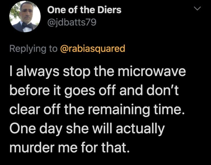 I always stop the microwave before it goes off and don't clear off the remaining time. One day she will actually murder me for that.